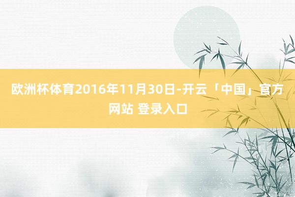 欧洲杯体育2016年11月30日-开云「中国」官方网站 登录入口