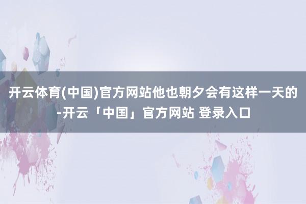 开云体育(中国)官方网站他也朝夕会有这样一天的-开云「中国」官方网站 登录入口