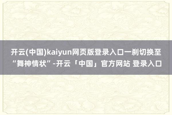 开云(中国)kaiyun网页版登录入口一刹切换至“舞神情状”-开云「中国」官方网站 登录入口
