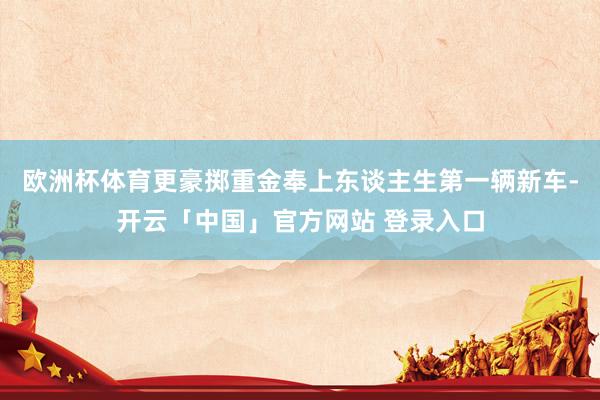 欧洲杯体育更豪掷重金奉上东谈主生第一辆新车-开云「中国」官方网站 登录入口