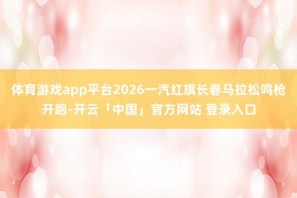 体育游戏app平台2026一汽红旗长春马拉松鸣枪开跑-开云「中国」官方网站 登录入口