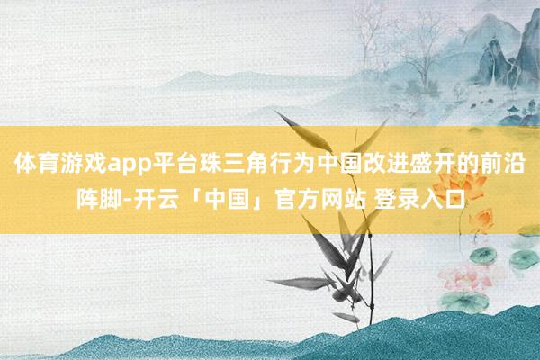 体育游戏app平台珠三角行为中国改进盛开的前沿阵脚-开云「中国」官方网站 登录入口