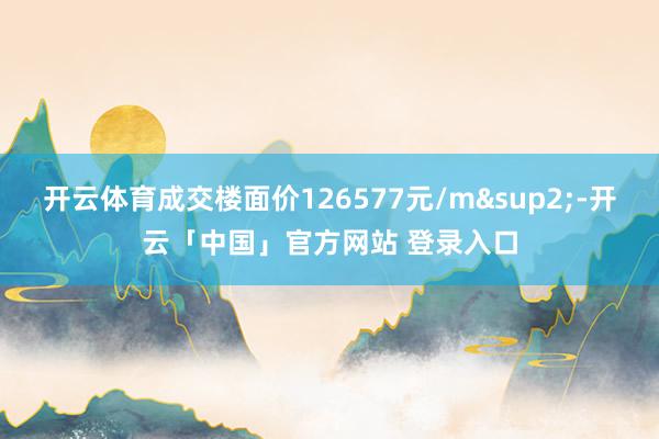 开云体育成交楼面价126577元/m&sup2;-开云「中国」官方网站 登录入口