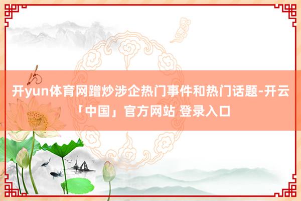开yun体育网蹭炒涉企热门事件和热门话题-开云「中国」官方网站 登录入口