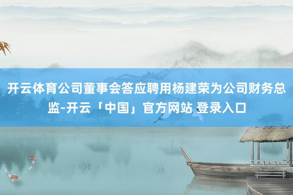 开云体育公司董事会答应聘用杨建荣为公司财务总监-开云「中国」官方网站 登录入口