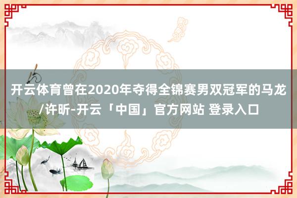 开云体育曾在2020年夺得全锦赛男双冠军的马龙/许昕-开云「中国」官方网站 登录入口