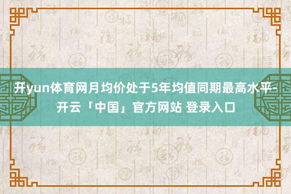 开yun体育网月均价处于5年均值同期最高水平-开云「中国」官方网站 登录入口