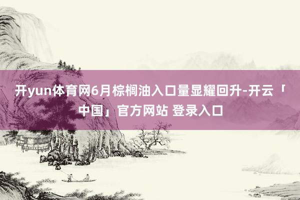 开yun体育网6月棕榈油入口量显耀回升-开云「中国」官方网站 登录入口