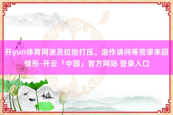 开yun体育网波及拉抬打压、造作请问等荒谬来回情形-开云「中国」官方网站 登录入口