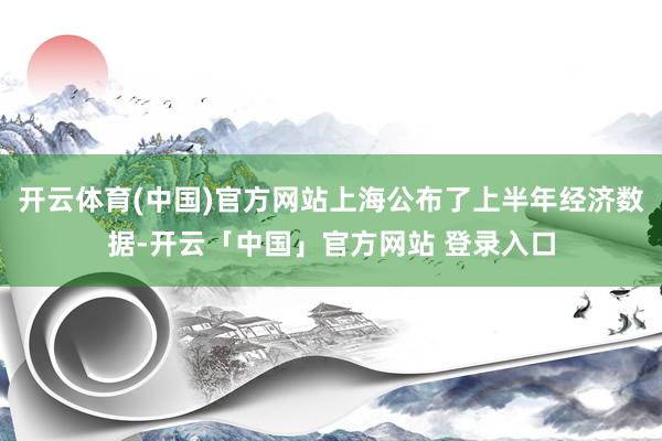 开云体育(中国)官方网站上海公布了上半年经济数据-开云「中国」官方网站 登录入口