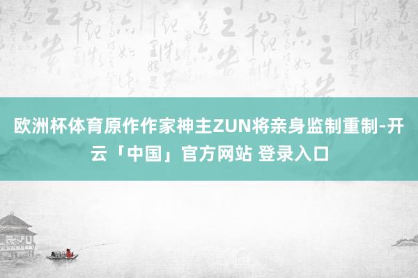 欧洲杯体育原作作家神主ZUN将亲身监制重制-开云「中国」官方网站 登录入口