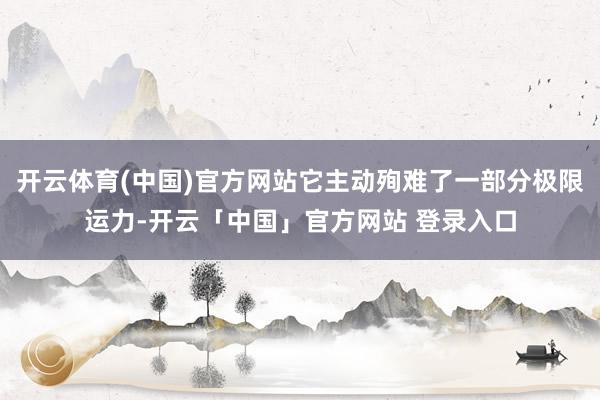 开云体育(中国)官方网站它主动殉难了一部分极限运力-开云「中国」官方网站 登录入口