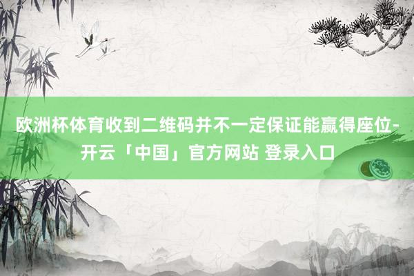 欧洲杯体育收到二维码并不一定保证能赢得座位-开云「中国」官方网站 登录入口