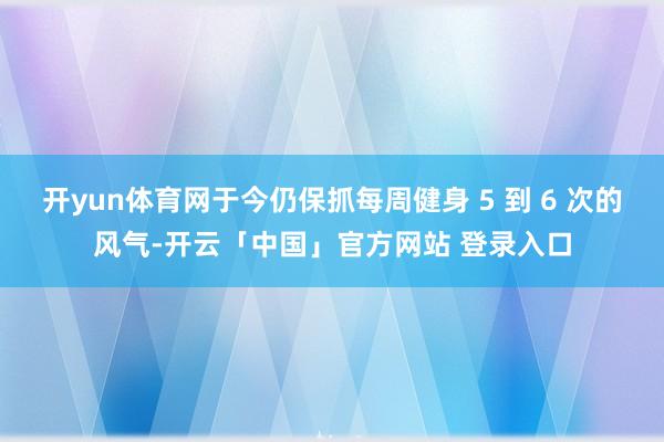 开yun体育网于今仍保抓每周健身 5 到 6 次的风气-开云「中国」官方网站 登录入口
