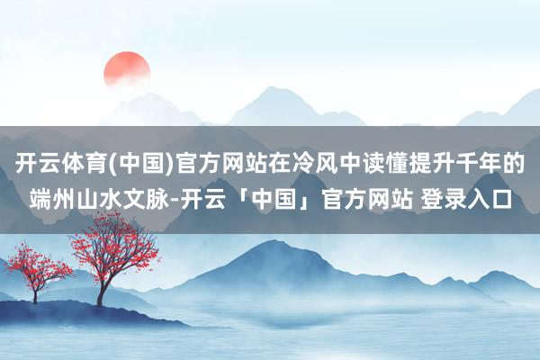 开云体育(中国)官方网站在冷风中读懂提升千年的端州山水文脉-开云「中国」官方网站 登录入口
