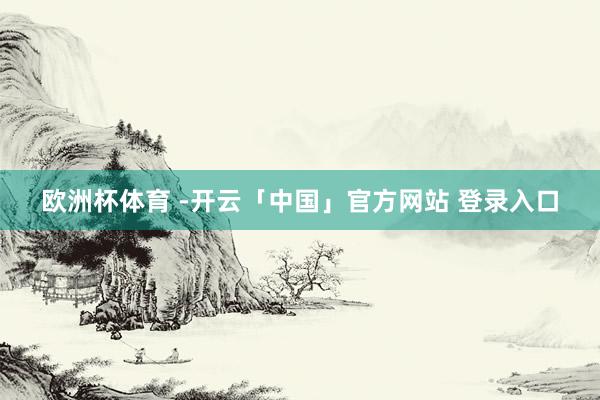 欧洲杯体育 -开云「中国」官方网站 登录入口