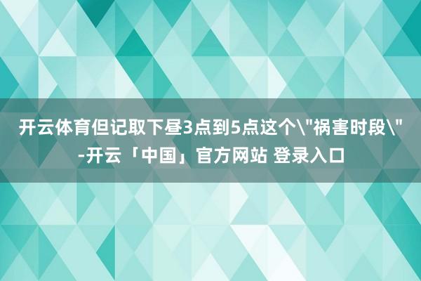 开云体育但记取下昼3点到5点这个＂祸害时段＂-开云「中国」官方网站 登录入口