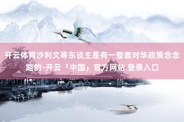 开云体育沙利文等东谈主是有一整套对华政策念念路的-开云「中国」官方网站 登录入口