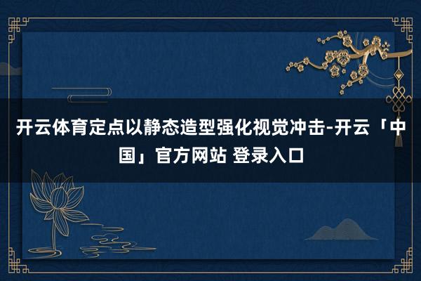 开云体育定点以静态造型强化视觉冲击-开云「中国」官方网站 登录入口