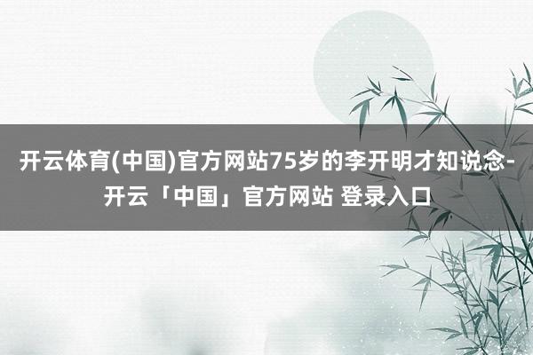 开云体育(中国)官方网站75岁的李开明才知说念-开云「中国」官方网站 登录入口