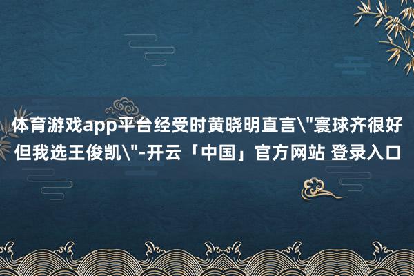 体育游戏app平台经受时黄晓明直言＂寰球齐很好但我选王俊凯＂-开云「中国」官方网站 登录入口