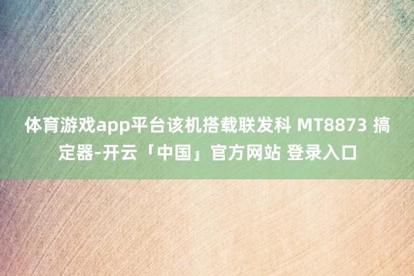 体育游戏app平台该机搭载联发科 MT8873 搞定器-开云「中国」官方网站 登录入口